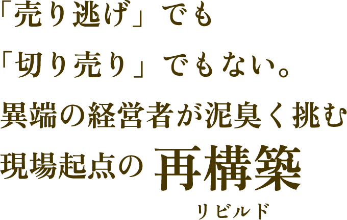 「売り逃げ」でも「切り売り」でもない。異端の経営者が泥臭く挑む、現場起点の再構築（リビルド）。