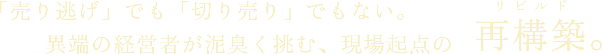 「売り逃げ」でも「切り売り」でもない。異端の経営者が泥臭く挑む、現場起点の再構築（リビルド）。
